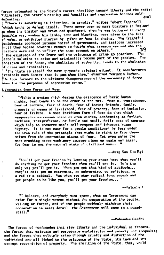 forces wleashed by the State’s covart hastility tovard liherty asd the in “MEinacely, the State’s cruelty and hostility ant repression hecoses self- Aofoating, ual “"Mhere is sonething in injustice, in cruelty,” vrites ohert Ingersoll, “Which tents €o Aefeat itself. Thare never vere no many traitors in Fngiand 25 when the traitor vas Aravs ant quartered, vhen he vas tortured in every Jossible vay. —vhen his linba, torn and bleeding, vere gives to the fury 2 ~ohs, or exhibited pierced hy pikes or hung in chains. The frightful it profuced ntenae hatrot of erersant, and crattors rcreated nci1 they became powerful eaouth to Aecide hat treason vas ant vho the traitors vere and to (nflict the same torsent on ather: 3 ["The existence of the State and the existence of crie go together. The State’s solution to crie sed crininality becone part of the provlen. The Sbolition of the State, the abolition of authority, Leads to the aholition of crine and cristnality.  “Tue Seate is 1tself the most siaantic crisinal extant. [t samafaceures riainals mich faster than it punishes them,” ohserved “enfamin Tucker.  o look forvard to the ultisate disappearance of the necessity of force Sven for the purposes of repressing crine."  Lideration tron F  and_Fear  Yichin a systes which denies the exiatence of hasic hunen  rights, fear tends to be the order of the day. Pear o: imprisomment. Eear of torture, fear of Aeath, fear of losis  property or means of livelihood, fear of poverty, fear of isolation, Fear of fatlure. A most inst4ious form of fear is that which “asquerades as comeon sense or even wisdon, condemning as fonlish, reckless, {nsignificant, or futile and smuil, daily acts of courage which heip to preserve man’s self-respect and inherent hussn Mgnicy. Tt is not easy for a people conditioned by fear under  the iron rule of the principle that miaht is right to free thes- selves froa the encrvating miasma of feac. Yet even under the zost_crushing state machinery courage rises up again and again,  for fear 15 not the natural state of civilized man...  —Aung San Sus Kyt  . lou’ 11 et your freedon by letting sour eneay know that you’ll 40 anything to get your freedon; then you’ll get it. Tt’s the only vay you’ll get it. ‘hen you get that kind of attitude. They’11 call you an extresist, or subrersive, or sefitious, or  < aredoraradical. Mt vhen you stay radical long enough and 3t peopte to be like you, you’ll get your freedow...  —alcoln X  T believe, and everyhoty wist grant, that mo Coversment can extst for a single osent vithout the cooperation of the people, villing or forced, and if the people suddenly withdrav their cooperation in every detatl, the Covernmeat will come to a stand- eIl  —Hohandas Canthi  The forces of nonfreedon that view liberty and the indtridual as threats,  the Forces chat maintain and perpetuate exploitation and poverty and inequality and the forces that multiply crine through cruelty and istortion of the individual are all linked to the existence of the State, its lavs and its corrupt recosnition of property. e aholition of the State, then, vould  